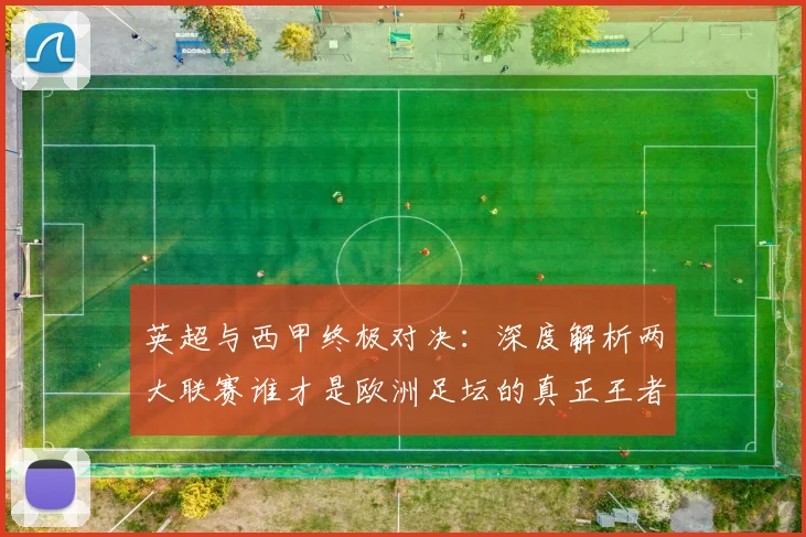 英超与西甲终极对决：深度解析两大联赛谁才是欧洲足坛的真正王者