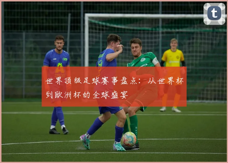 世界顶级足球赛事盘点：从世界杯到欧洲杯的全球盛宴