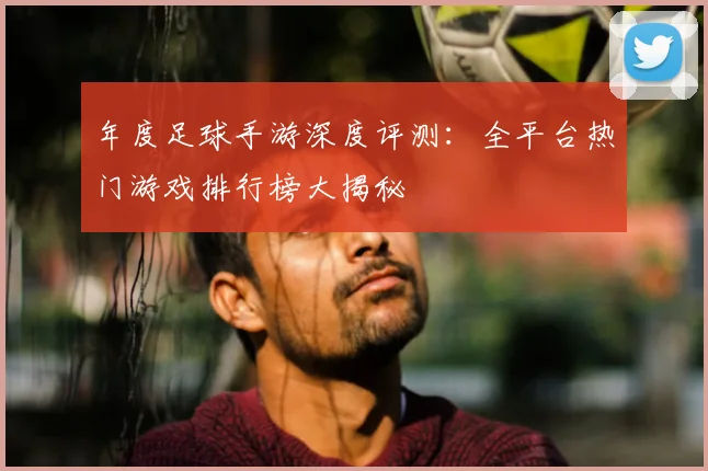年度足球手游深度评测：全平台热门游戏排行榜大揭秘