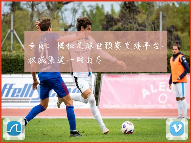 专访：揭秘足球世预赛直播平台，权威渠道一网打尽