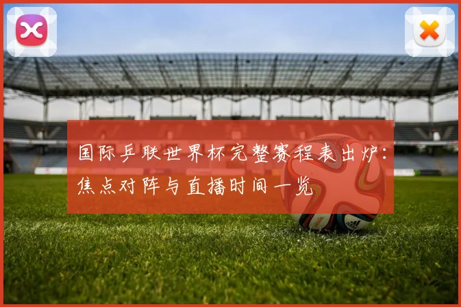 国际乒联世界杯完整赛程表出炉:焦点对阵与直播时间一览