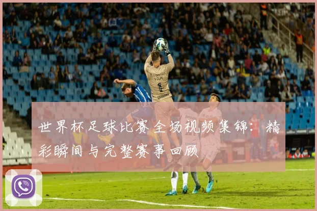 世界杯足球比赛全场视频集锦:精彩瞬间与完整赛事回顾