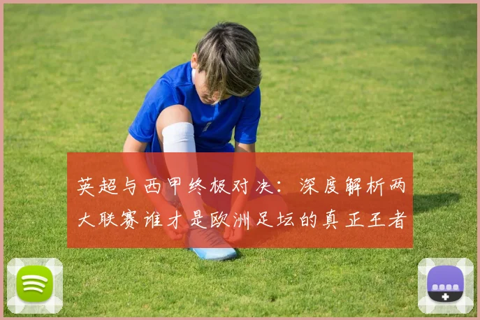 英超与西甲终极对决：深度解析两大联赛谁才是欧洲足坛的真正王者