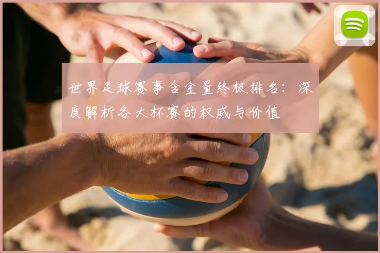 世界足球赛事含金量终极排名:深度解析各大杯赛的权威与价值