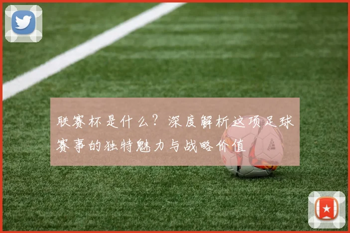 联赛杯是什么？深度解析这项足球赛事的独特魅力与战略价值