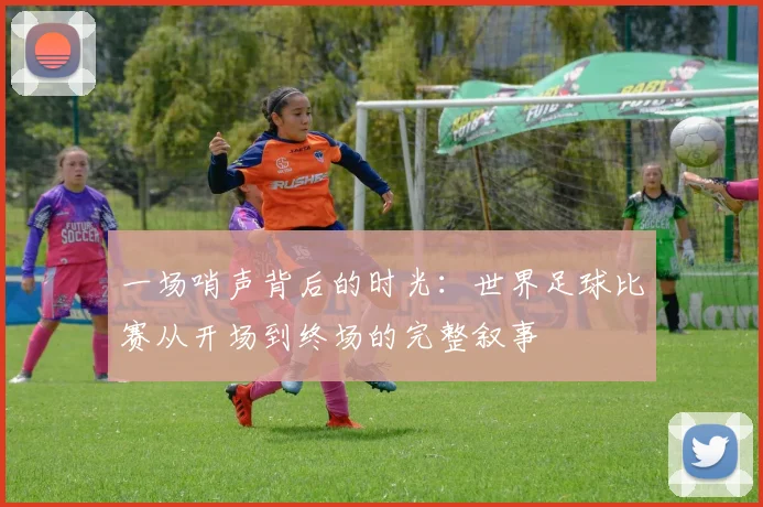 一场哨声背后的时光：世界足球比赛从开场到终场的完整叙事
