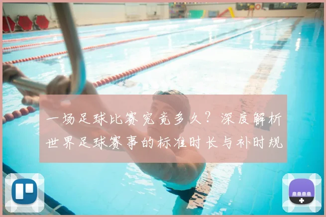一场足球比赛究竟多久？深度解析世界足球赛事的标准时长与补时规则
